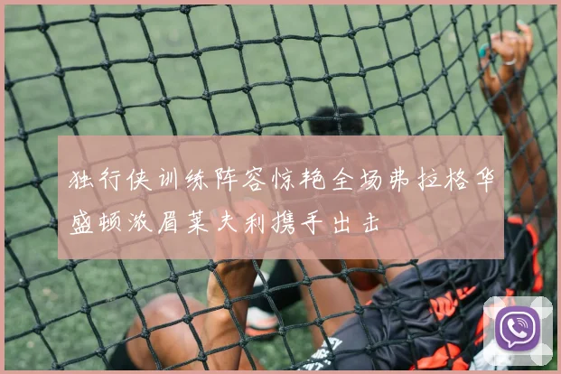 独行侠训练阵容惊艳全场弗拉格华盛顿浓眉莱夫利携手出击