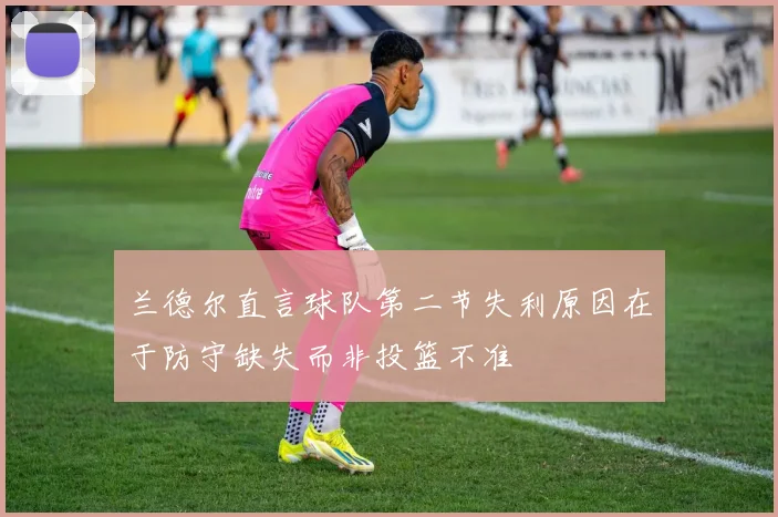 兰德尔直言球队第二节失利原因在于防守缺失而非投篮不准