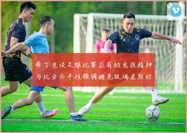 希丁克谈足球比赛应有的竞技精神与比分公平性强调避免极端差距的必要性