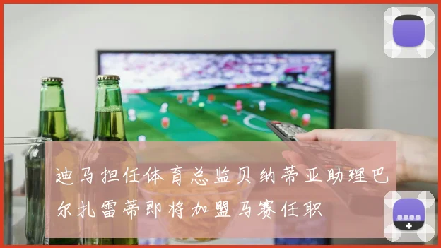 迪马担任体育总监贝纳蒂亚助理巴尔扎雷蒂即将加盟马赛任职