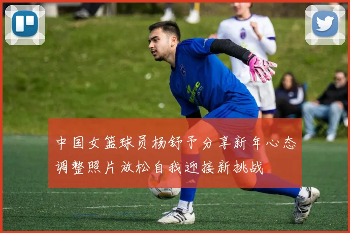 中国女篮球员杨舒予分享新年心态调整照片放松自我迎接新挑战