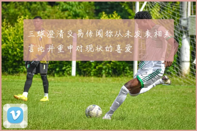 三球澄清交易传闻称从未发表相关言论并重申对现状的喜爱