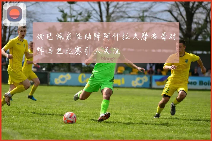 姆巴佩亲临助阵阿什拉夫摩洛哥对阵马里比赛引人关注