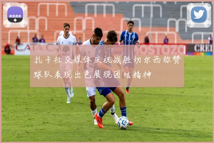 扎卡社交媒体庆祝战胜切尔西称赞球队表现出色展现团结精神