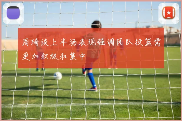 周琦谈上半场表现强调团队投篮需更加积极和集中