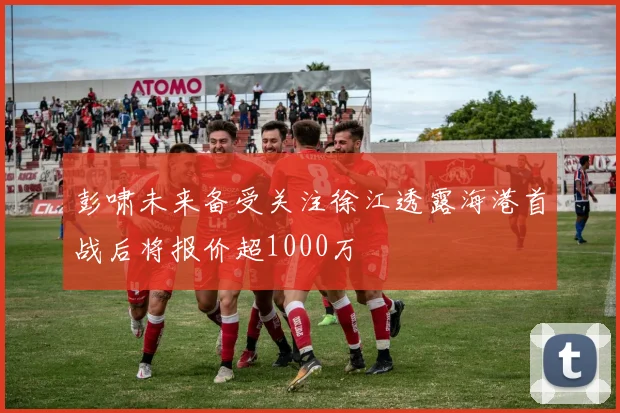 彭啸未来备受关注徐江透露海港首战后将报价超1000万