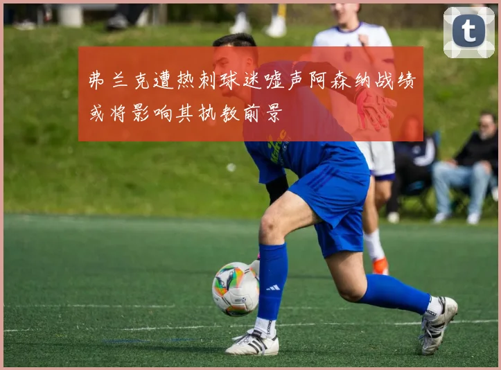 弗兰克遭热刺球迷嘘声阿森纳战绩或将影响其执教前景