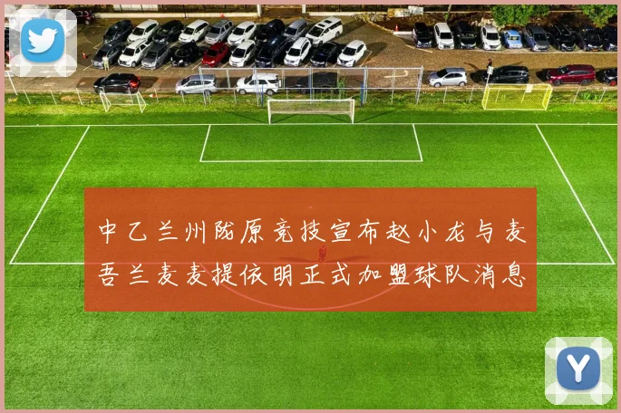 中乙兰州陇原竞技宣布赵小龙与麦吾兰麦麦提依明正式加盟球队消息