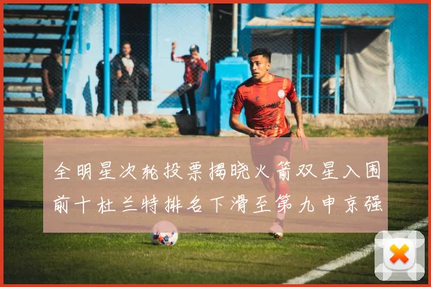全明星次轮投票揭晓火箭双星入围前十杜兰特排名下滑至第九申京强势晋级第十位