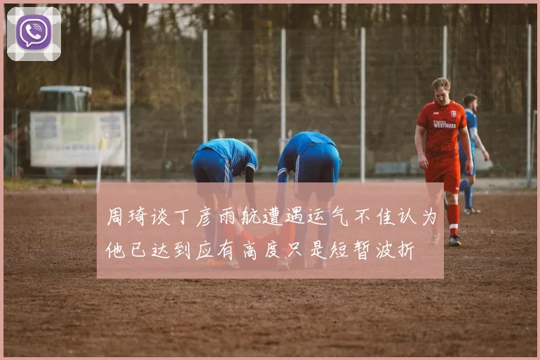 周琦谈丁彦雨航遭遇运气不佳认为他已达到应有高度只是短暂波折