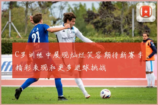 C罗训练中展现灿烂笑容期待新赛季精彩表现和更多进球挑战